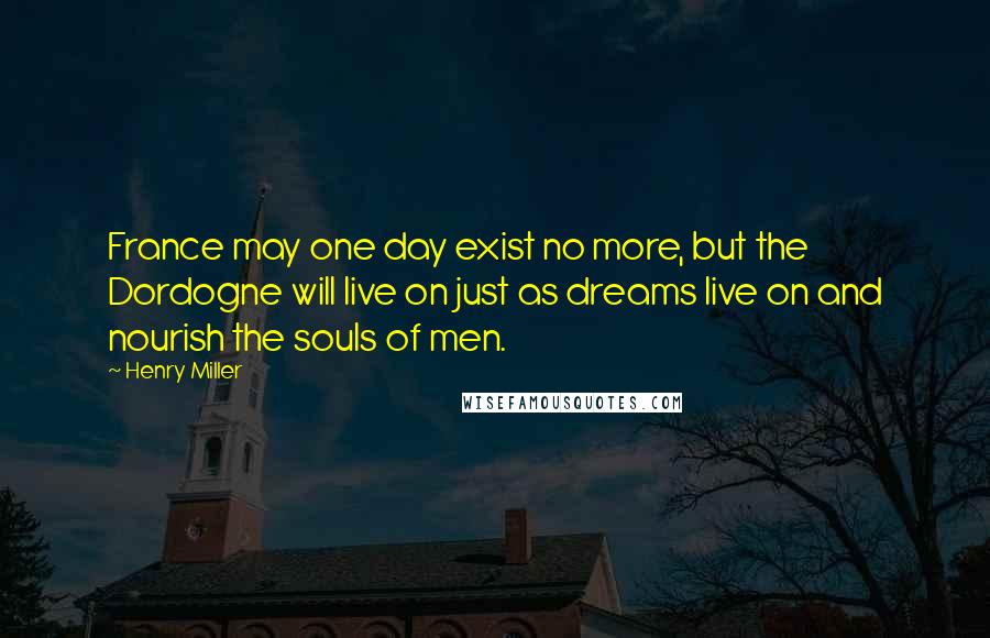 Henry Miller quotes: France may one day exist no more, but the Dordogne will live on just as dreams live on and nourish the souls of men. Henry Miller quotes: France may one day exist no more, but the Dordogne will live on just as dreams live on and nourish the souls of men.