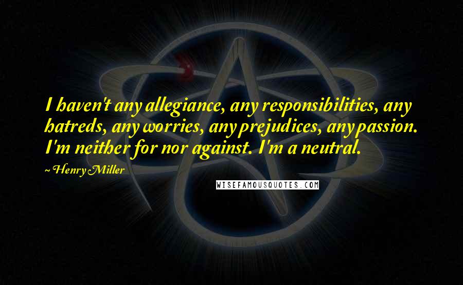 Henry Miller quotes: I haven't any allegiance, any responsibilities, any hatreds, any worries, any prejudices, any passion. I'm neither for nor against. I'm a neutral.