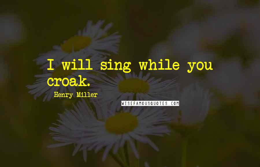 Henry Miller quotes: I will sing while you croak.