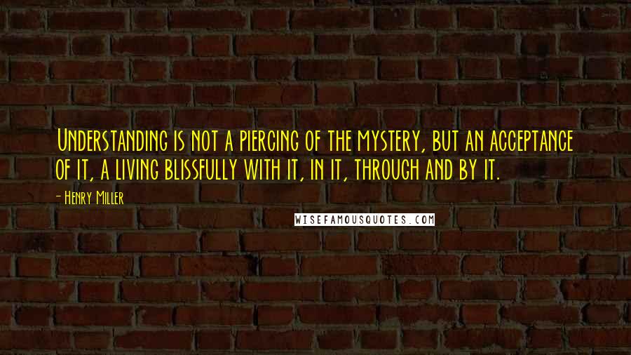 Henry Miller quotes: Understanding is not a piercing of the mystery, but an acceptance of it, a living blissfully with it, in it, through and by it.