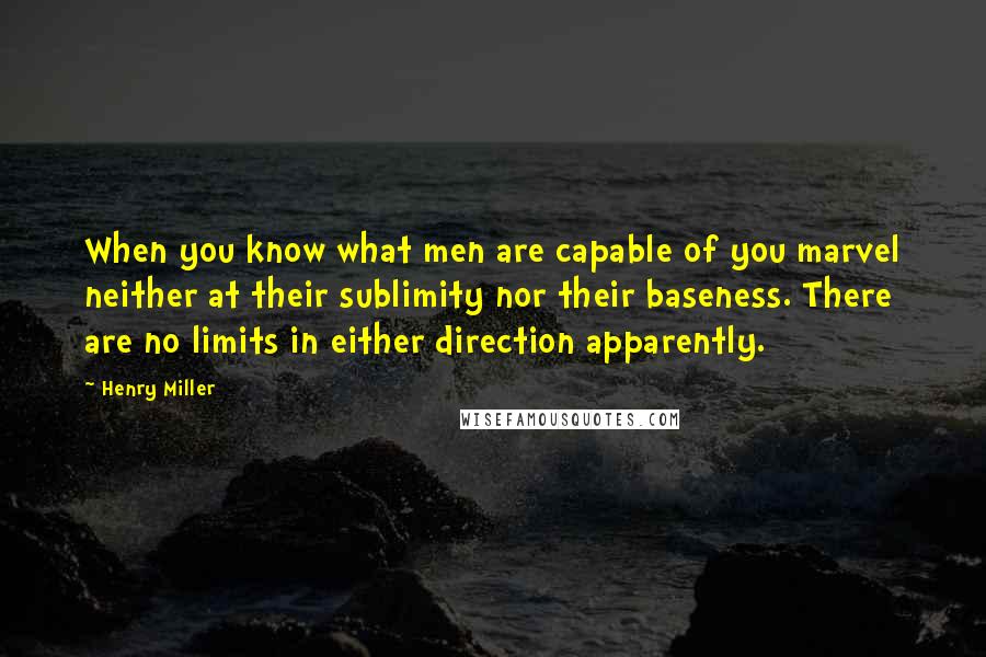 Henry Miller quotes: When you know what men are capable of you marvel neither at their sublimity nor their baseness. There are no limits in either direction apparently. Henry Miller quotes: When you know what men are capable of you marvel neither at their sublimity nor their baseness. There are no limits in either direction apparently.