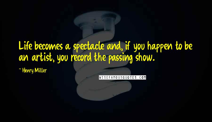 Henry Miller quotes: Life becomes a spectacle and, if you happen to be an artist, you record the passing show.
