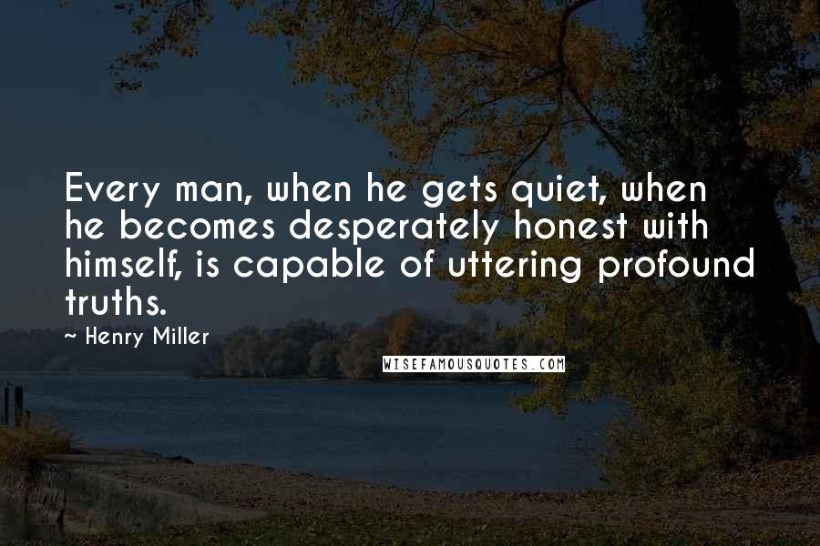 Henry Miller quotes: Every man, when he gets quiet, when he becomes desperately honest with himself, is capable of uttering profound truths.