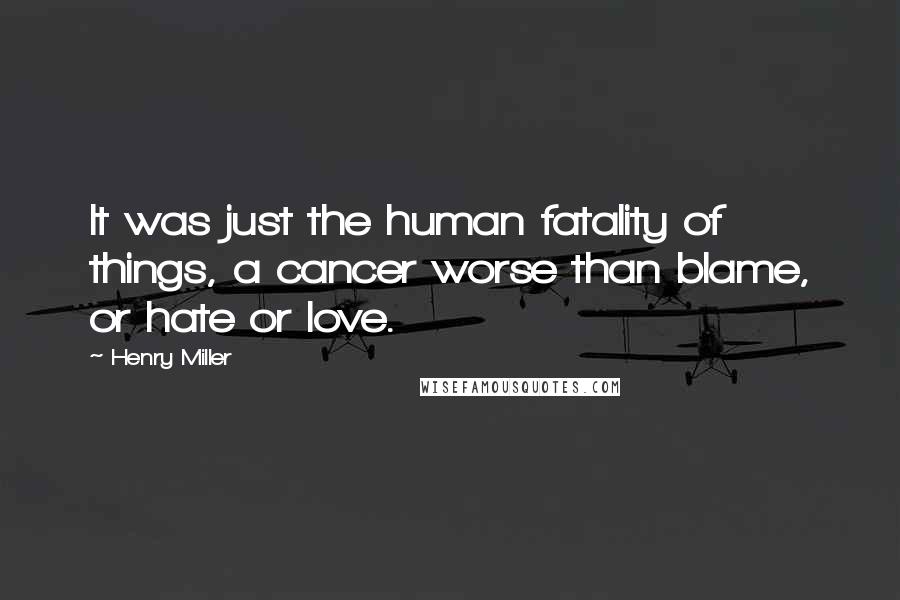 Henry Miller quotes: It was just the human fatality of things, a cancer worse than blame, or hate or love.