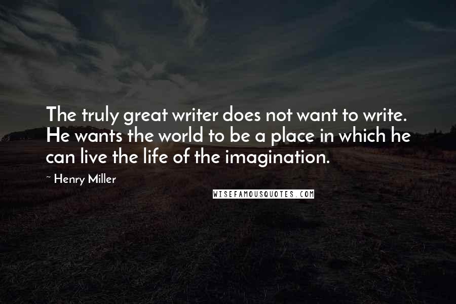 Henry Miller quotes: The truly great writer does not want to write. He wants the world to be a place in which he can live the life of the imagination.