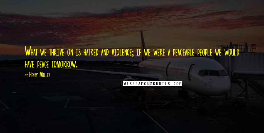 Henry Miller quotes: What we thrive on is hatred and violence; if we were a peaceable people we would have peace tomorrow. Henry Miller quotes: What we thrive on is hatred and violence; if we were a peaceable people we would have peace tomorrow.