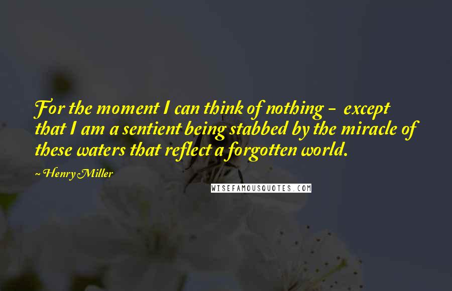 Henry Miller quotes: For the moment I can think of nothing - except that I am a sentient being stabbed by the miracle of these waters that reflect a forgotten world. Henry Miller quotes: For the moment I can think of nothing - except that I am a sentient being stabbed by the miracle of these waters that reflect a forgotten world.