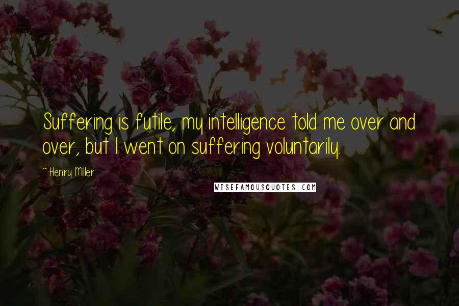 Henry Miller quotes: Suffering is futile, my intelligence told me over and over, but I went on suffering voluntarily.