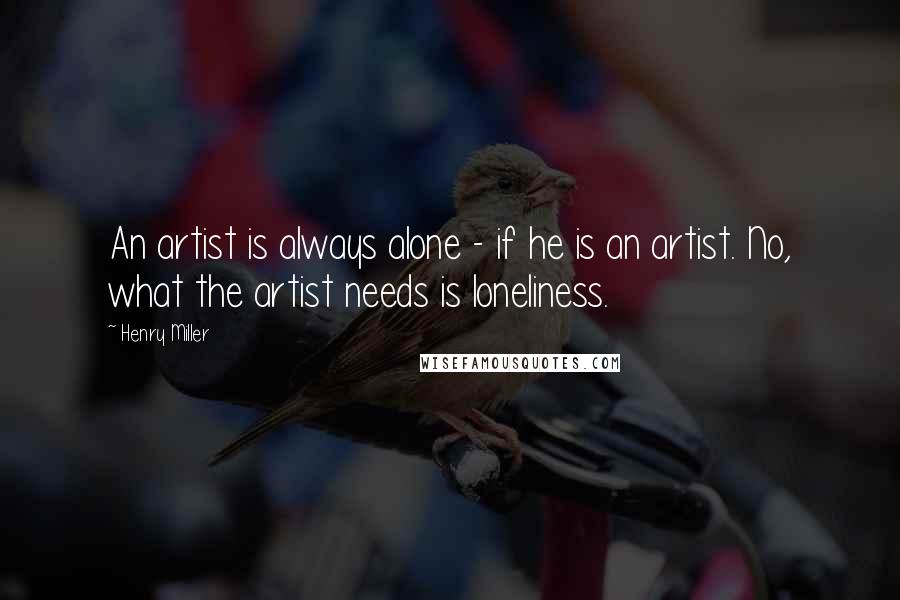Henry Miller quotes: An artist is always alone - if he is an artist. No, what the artist needs is loneliness.
