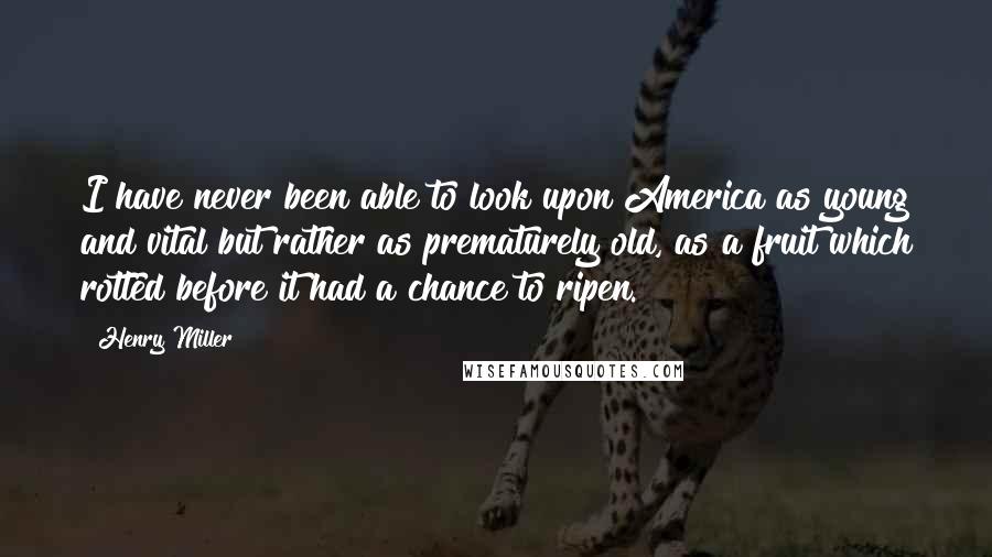 Henry Miller quotes: I have never been able to look upon America as young and vital but rather as prematurely old, as a fruit which rotted before it had a chance to ripen.