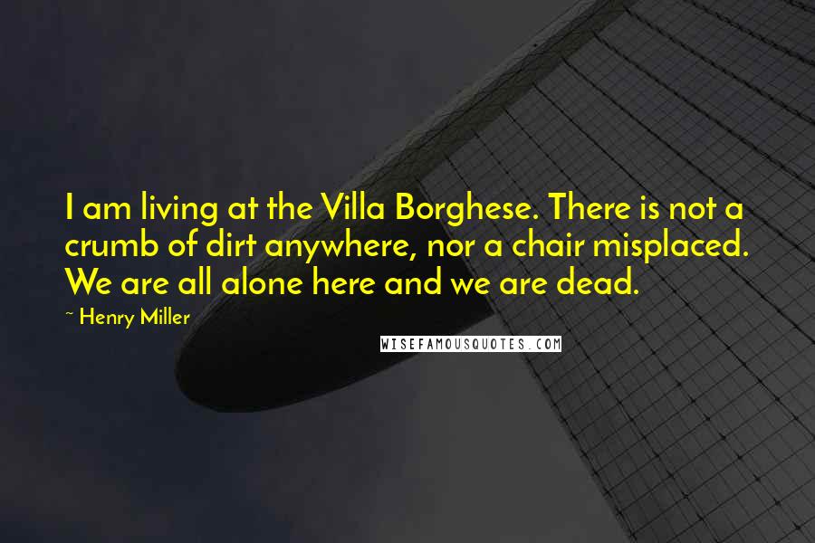 Henry Miller quotes: I am living at the Villa Borghese. There is not a crumb of dirt anywhere, nor a chair misplaced. We are all alone here and we are dead.