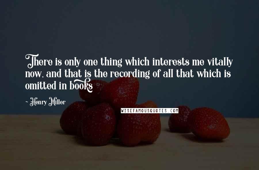 Henry Miller quotes: There is only one thing which interests me vitally now, and that is the recording of all that which is omitted in books Henry Miller quotes: There is only one thing which interests me vitally now, and that is the recording of all that which is omitted in books