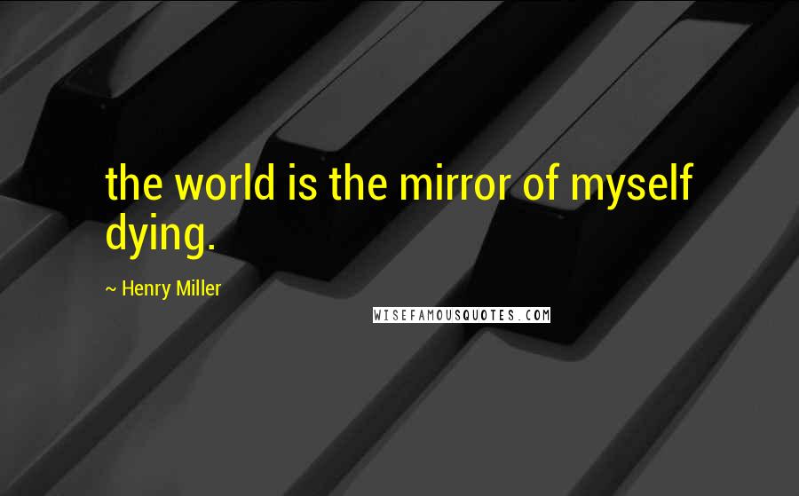 Henry Miller quotes: the world is the mirror of myself dying.