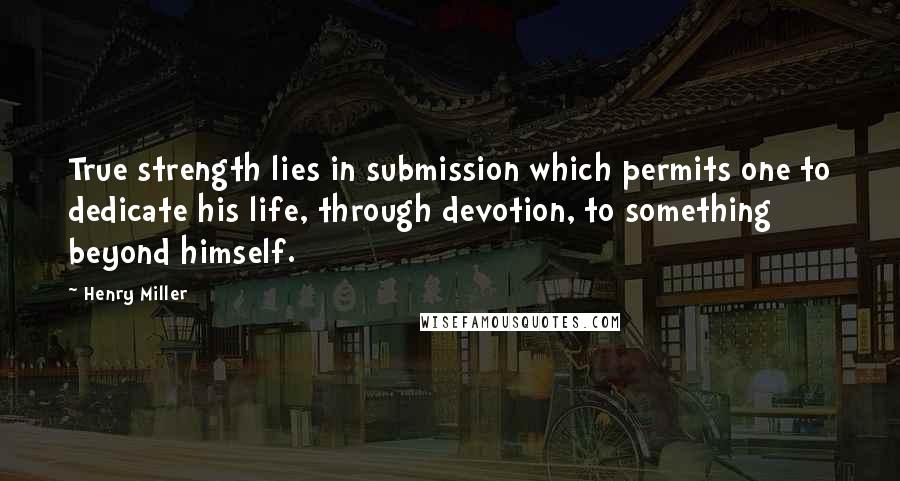 Henry Miller quotes: True strength lies in submission which permits one to dedicate his life, through devotion, to something beyond himself.