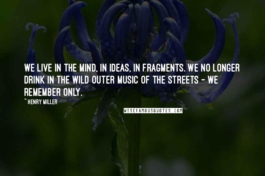 Henry Miller quotes: We live in the mind, in ideas, in fragments. We no longer drink in the wild outer music of the streets - we remember only.