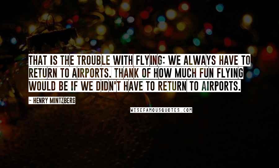 Henry Mintzberg quotes: That is the trouble with flying: We always have to return to airports. Thank of how much fun flying would be if we didn't have to return to airports.