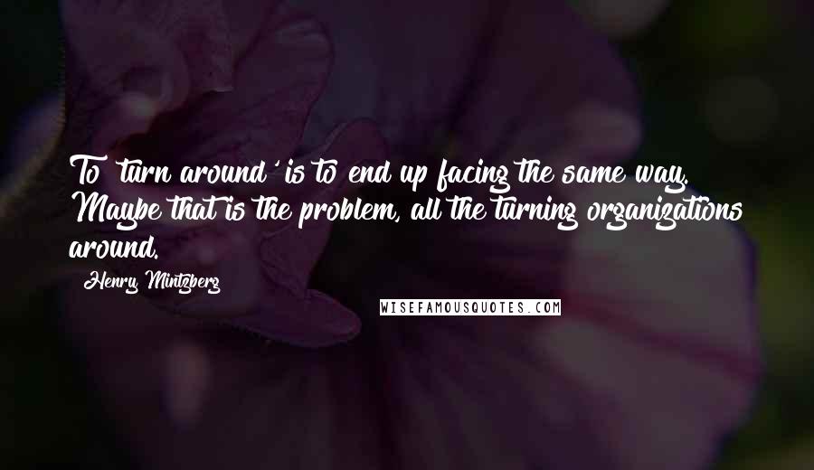 Henry Mintzberg quotes: To 'turn around' is to end up facing the same way. Maybe that is the problem, all the turning organizations around.