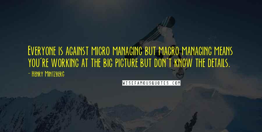 Henry Mintzberg quotes: Everyone is against micro managing but macro managing means you're working at the big picture but don't know the details.