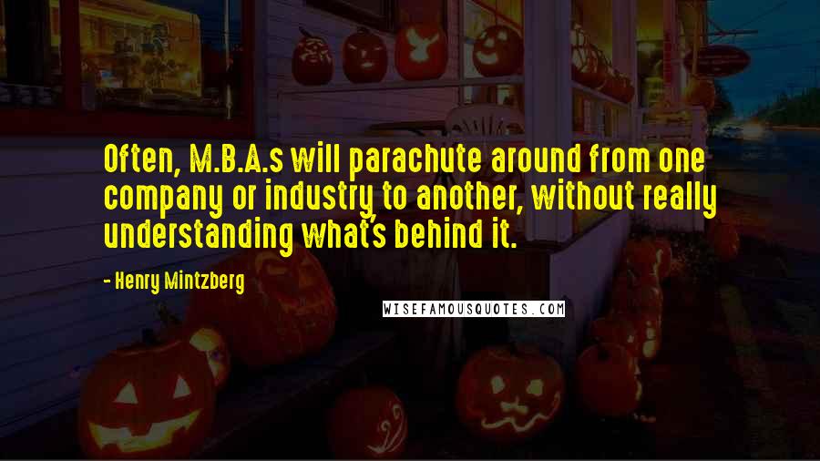 Henry Mintzberg quotes: Often, M.B.A.s will parachute around from one company or industry to another, without really understanding what's behind it. Henry Mintzberg quotes: Often, M.B.A.s will parachute around from one company or industry to another, without really understanding what's behind it.
