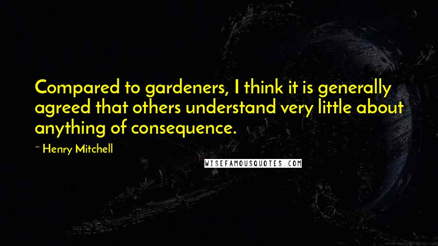 Henry Mitchell quotes: Compared to gardeners, I think it is generally agreed that others understand very little about anything of consequence.