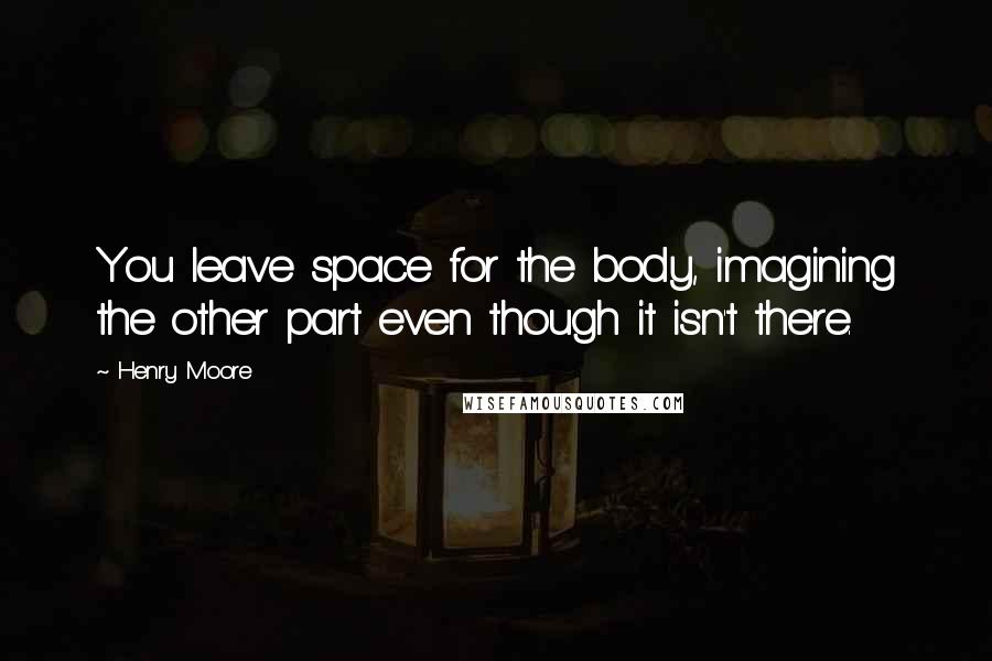 Henry Moore quotes: You leave space for the body, imagining the other part even though it isn't there.