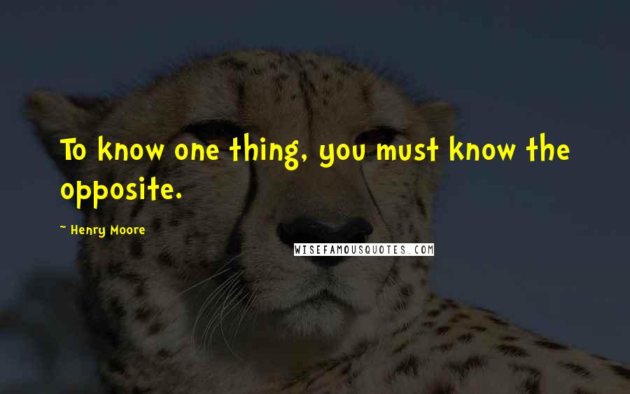 Henry Moore quotes: To know one thing, you must know the opposite.