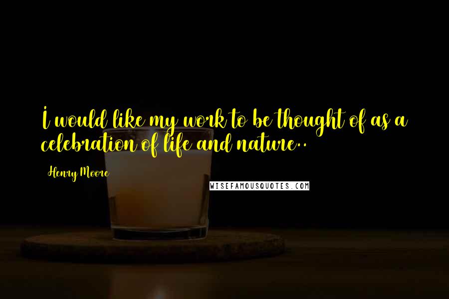 Henry Moore quotes: I would like my work to be thought of as a celebration of life and nature..