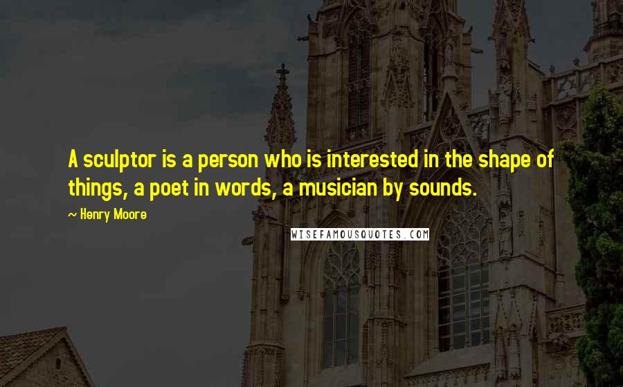 Henry Moore quotes: A sculptor is a person who is interested in the shape of things, a poet in words, a musician by sounds.