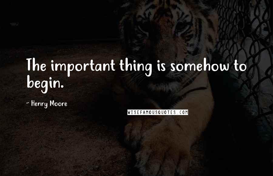 Henry Moore quotes: The important thing is somehow to begin.