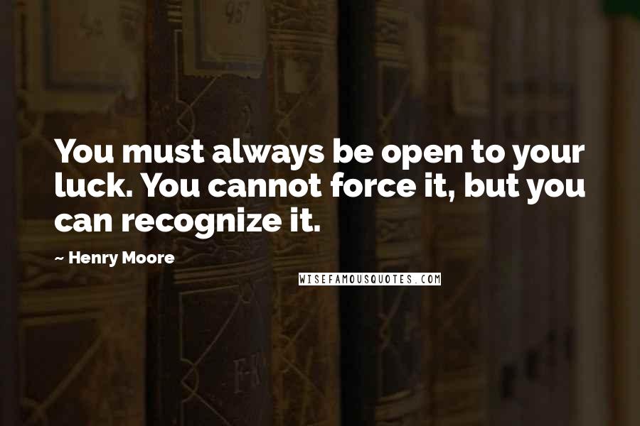 Henry Moore quotes: You must always be open to your luck. You cannot force it, but you can recognize it.