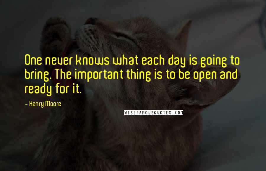 Henry Moore quotes: One never knows what each day is going to bring. The important thing is to be open and ready for it.