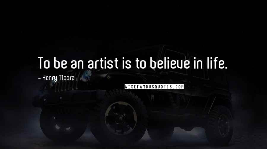 Henry Moore quotes: To be an artist is to believe in life.