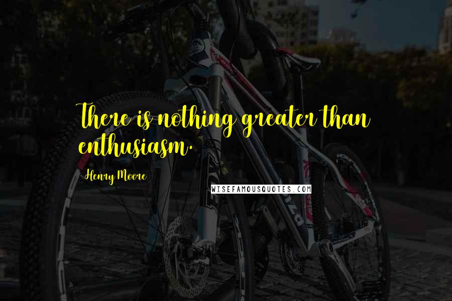Henry Moore quotes: There is nothing greater than enthusiasm.