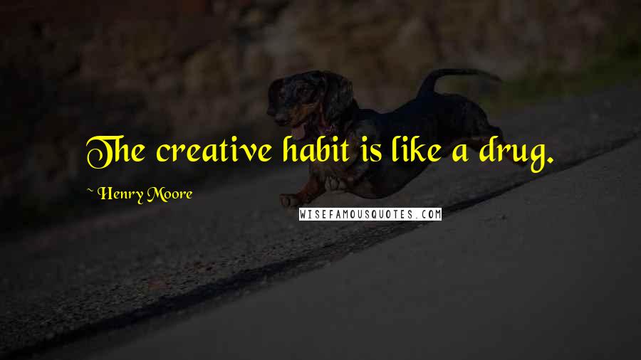 Henry Moore quotes: The creative habit is like a drug.