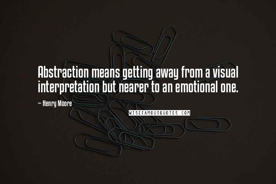 Henry Moore quotes: Abstraction means getting away from a visual interpretation but nearer to an emotional one.