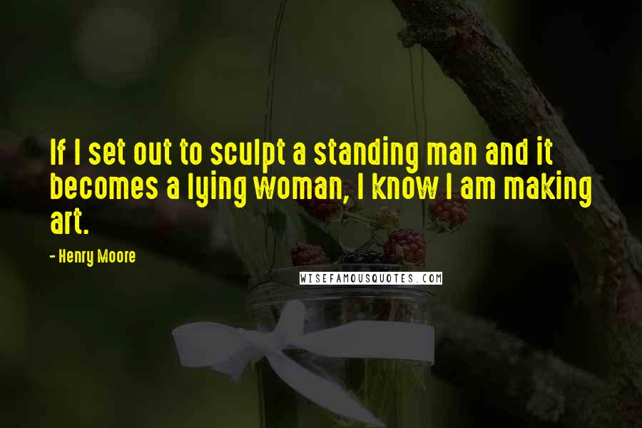 Henry Moore quotes: If I set out to sculpt a standing man and it becomes a lying woman, I know I am making art.