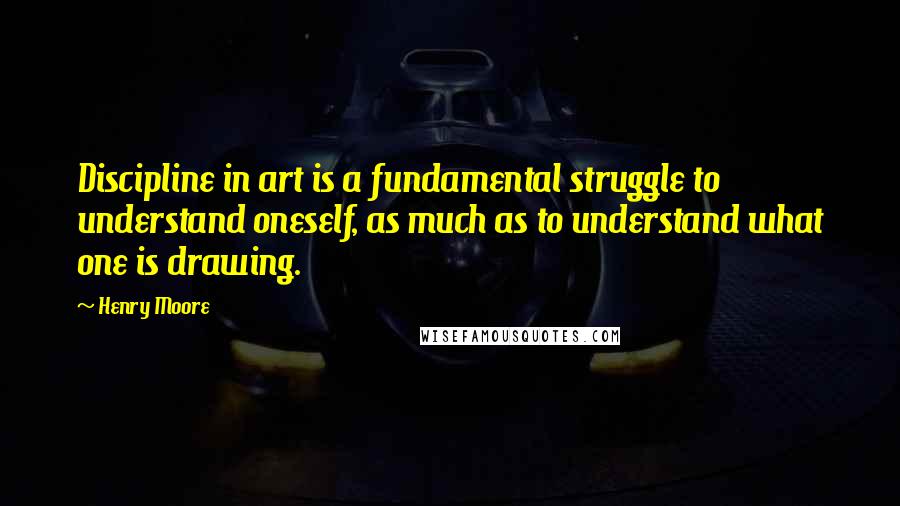 Henry Moore quotes: Discipline in art is a fundamental struggle to understand oneself, as much as to understand what one is drawing.
