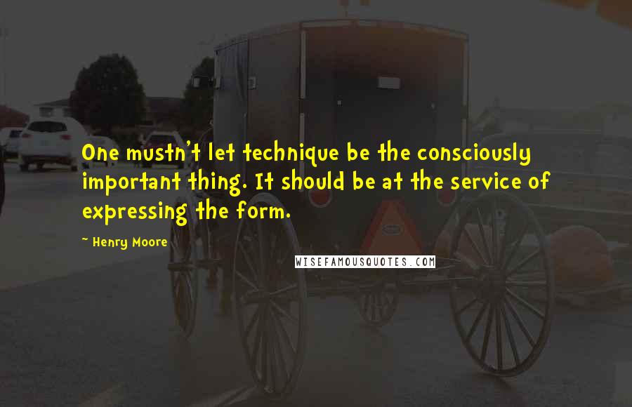 Henry Moore quotes: One mustn't let technique be the consciously important thing. It should be at the service of expressing the form.