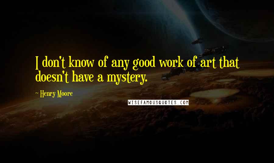 Henry Moore quotes: I don't know of any good work of art that doesn't have a mystery.