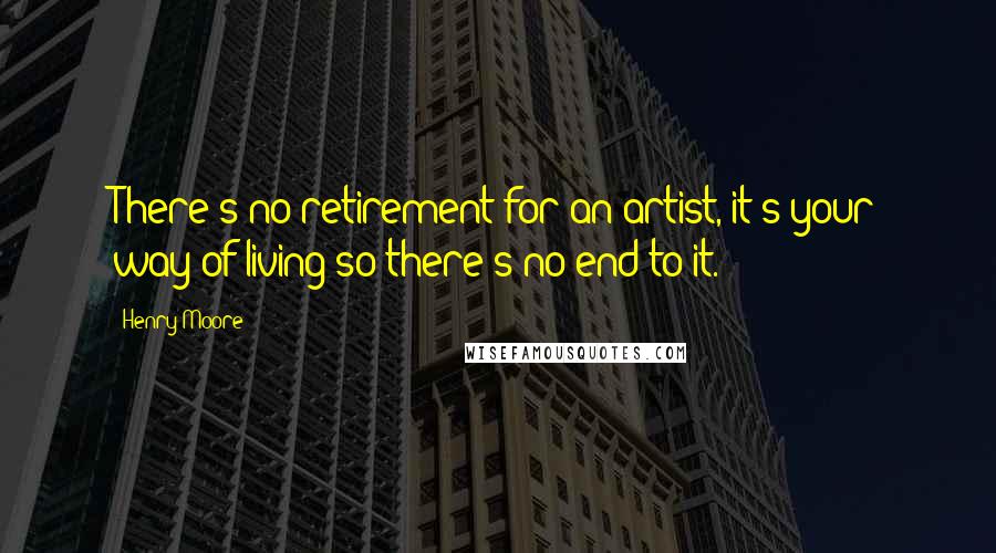 Henry Moore quotes: There's no retirement for an artist, it's your way of living so there's no end to it.