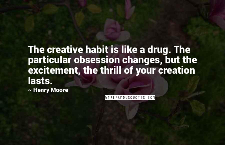 Henry Moore quotes: The creative habit is like a drug. The particular obsession changes, but the excitement, the thrill of your creation lasts.
