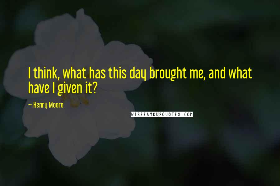 Henry Moore quotes: I think, what has this day brought me, and what have I given it?
