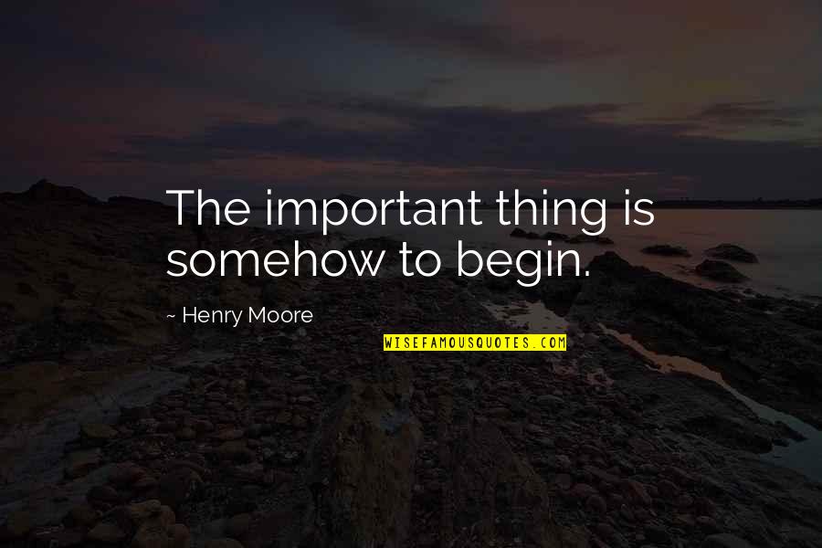 Henry Moore Quotes By Henry Moore: The important thing is somehow to begin.