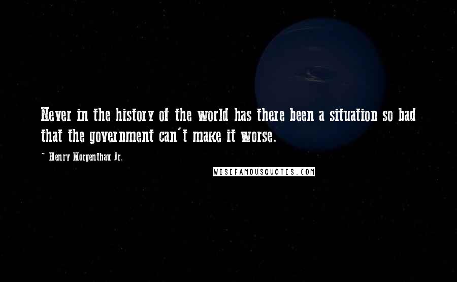 Henry Morgenthau Jr. quotes: Never in the history of the world has there been a situation so bad that the government can't make it worse.