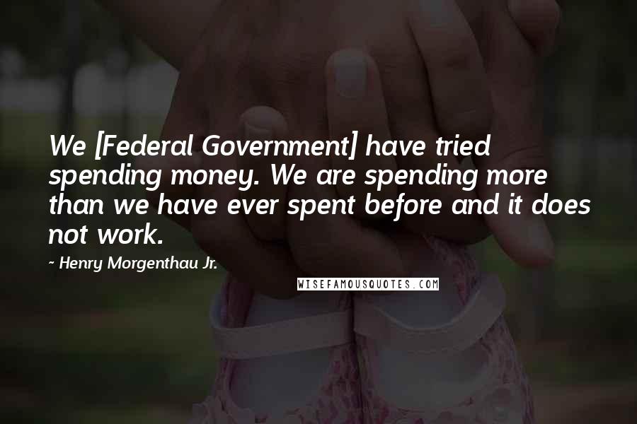 Henry Morgenthau Jr. quotes: We [Federal Government] have tried spending money. We are spending more than we have ever spent before and it does not work.