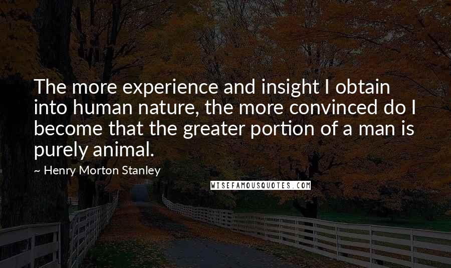 Henry Morton Stanley quotes: The more experience and insight I obtain into human nature, the more convinced do I become that the greater portion of a man is purely animal.