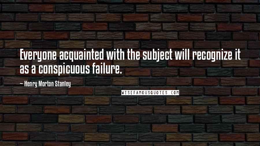 Henry Morton Stanley quotes: Everyone acquainted with the subject will recognize it as a conspicuous failure.