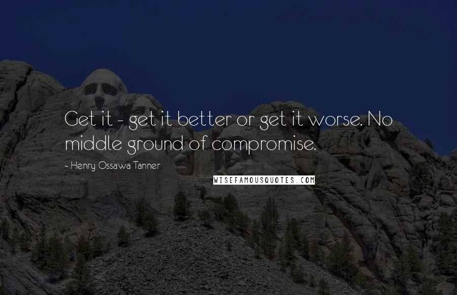 Henry Ossawa Tanner quotes: Get it - get it better or get it worse. No middle ground of compromise.