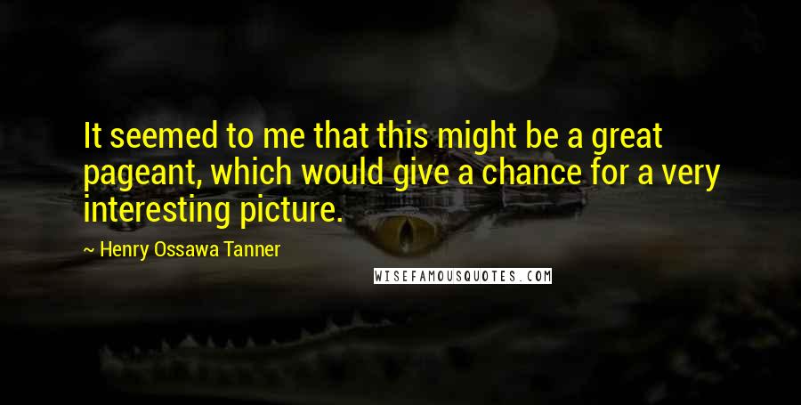 Henry Ossawa Tanner quotes: It seemed to me that this might be a great pageant, which would give a chance for a very interesting picture.