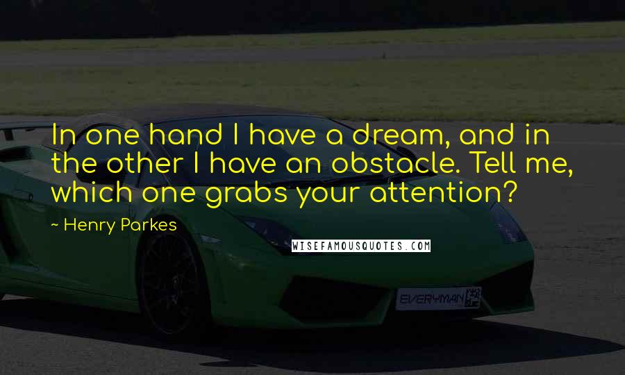 Henry Parkes quotes: In one hand I have a dream, and in the other I have an obstacle. Tell me, which one grabs your attention? Henry Parkes quotes: In one hand I have a dream, and in the other I have an obstacle. Tell me, which one grabs your attention?